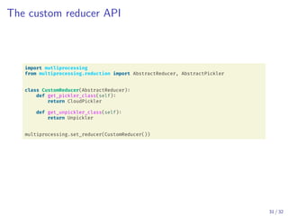 The custom reducer API
import mutliprocessing
from multiprocessing.reduction import AbstractReducer, AbstractPickler
class CustomReducer(AbstractReducer):
def get_pickler_class(self):
return CloudPickler
def get_unpickler_class(self):
return Unpickler
multiprocessing.set_reducer(CustomReducer())
31 / 32
 