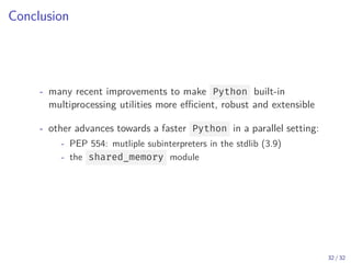 Conclusion
- many recent improvements to make Python built-in
multiprocessing utilities more efficient, robust and extensible
- other advances towards a faster Python in a parallel setting:
- PEP 554: mutliple subinterpreters in the stdlib (3.9)
- the shared_memory module
32 / 32
 
