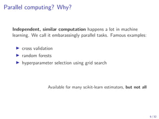Parallel computing? Why?
Independent, similar computation happens a lot in machine
learning. We call it embarassingly parallel tasks. Famous examples:
▶ cross validation
▶ random forests
▶ hyperparameter selection using grid search
Available for many scikit-learn estimators, but not all
6 / 32
 