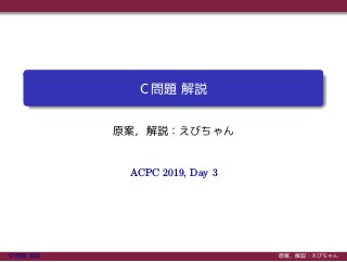 C 問題 解説
原案，解説：えびちゃん
ACPC 2019, Day 3
C 問題 解説 原案，解説：えびちゃん
 