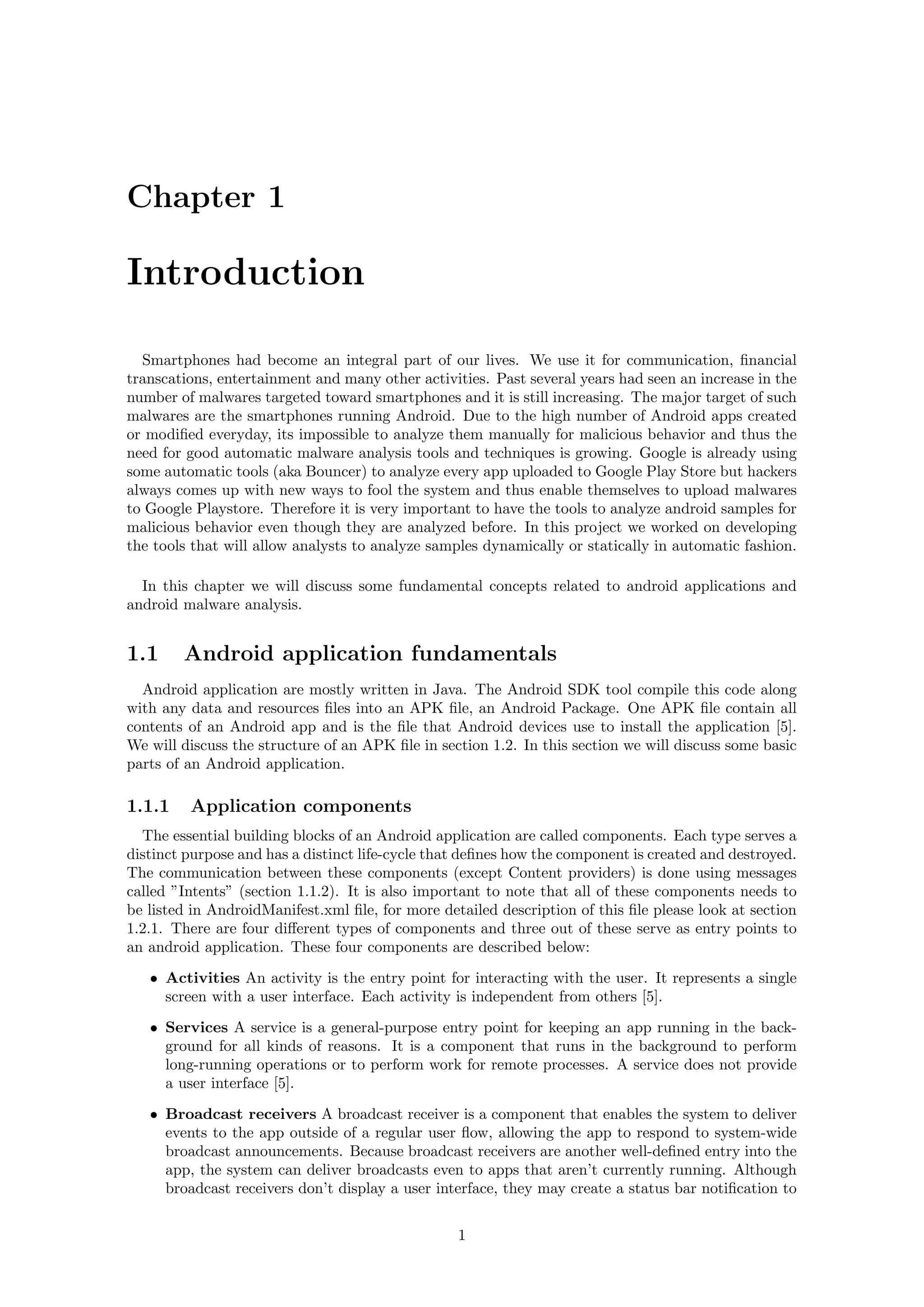 Chapter 1
Introduction
Smartphones had become an integral part of our lives. We use it for communication, ﬁnancial
transcations, entertainment and many other activities. Past several years had seen an increase in the
number of malwares targeted toward smartphones and it is still increasing. The major target of such
malwares are the smartphones running Android. Due to the high number of Android apps created
or modiﬁed everyday, its impossible to analyze them manually for malicious behavior and thus the
need for good automatic malware analysis tools and techniques is growing. Google is already using
some automatic tools (aka Bouncer) to analyze every app uploaded to Google Play Store but hackers
always comes up with new ways to fool the system and thus enable themselves to upload malwares
to Google Playstore. Therefore it is very important to have the tools to analyze android samples for
malicious behavior even though they are analyzed before. In this project we worked on developing
the tools that will allow analysts to analyze samples dynamically or statically in automatic fashion.
In this chapter we will discuss some fundamental concepts related to android applications and
android malware analysis.
1.1 Android application fundamentals
Android application are mostly written in Java. The Android SDK tool compile this code along
with any data and resources ﬁles into an APK ﬁle, an Android Package. One APK ﬁle contain all
contents of an Android app and is the ﬁle that Android devices use to install the application [5].
We will discuss the structure of an APK ﬁle in section 1.2. In this section we will discuss some basic
parts of an Android application.
1.1.1 Application components
The essential building blocks of an Android application are called components. Each type serves a
distinct purpose and has a distinct life-cycle that deﬁnes how the component is created and destroyed.
The communication between these components (except Content providers) is done using messages
called ”Intents” (section 1.1.2). It is also important to note that all of these components needs to
be listed in AndroidManifest.xml ﬁle, for more detailed description of this ﬁle please look at section
1.2.1. There are four diﬀerent types of components and three out of these serve as entry points to
an android application. These four components are described below:
• Activities An activity is the entry point for interacting with the user. It represents a single
screen with a user interface. Each activity is independent from others [5].
• Services A service is a general-purpose entry point for keeping an app running in the back-
ground for all kinds of reasons. It is a component that runs in the background to perform
long-running operations or to perform work for remote processes. A service does not provide
a user interface [5].
• Broadcast receivers A broadcast receiver is a component that enables the system to deliver
events to the app outside of a regular user ﬂow, allowing the app to respond to system-wide
broadcast announcements. Because broadcast receivers are another well-deﬁned entry into the
app, the system can deliver broadcasts even to apps that aren’t currently running. Although
broadcast receivers don’t display a user interface, they may create a status bar notiﬁcation to
1
 