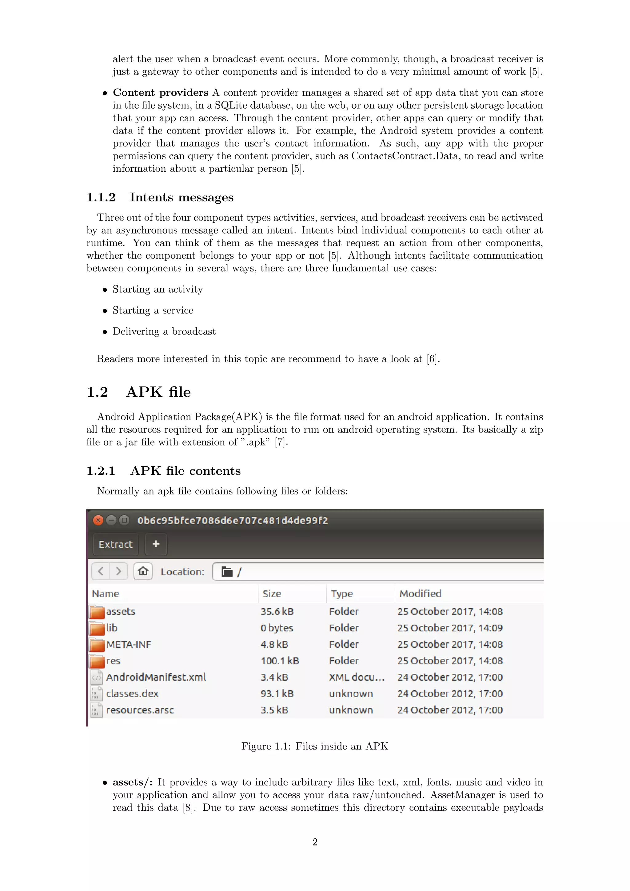 alert the user when a broadcast event occurs. More commonly, though, a broadcast receiver is
just a gateway to other components and is intended to do a very minimal amount of work [5].
• Content providers A content provider manages a shared set of app data that you can store
in the ﬁle system, in a SQLite database, on the web, or on any other persistent storage location
that your app can access. Through the content provider, other apps can query or modify that
data if the content provider allows it. For example, the Android system provides a content
provider that manages the user’s contact information. As such, any app with the proper
permissions can query the content provider, such as ContactsContract.Data, to read and write
information about a particular person [5].
1.1.2 Intents messages
Three out of the four component types activities, services, and broadcast receivers can be activated
by an asynchronous message called an intent. Intents bind individual components to each other at
runtime. You can think of them as the messages that request an action from other components,
whether the component belongs to your app or not [5]. Although intents facilitate communication
between components in several ways, there are three fundamental use cases:
• Starting an activity
• Starting a service
• Delivering a broadcast
Readers more interested in this topic are recommend to have a look at [6].
1.2 APK ﬁle
Android Application Package(APK) is the ﬁle format used for an android application. It contains
all the resources required for an application to run on android operating system. Its basically a zip
ﬁle or a jar ﬁle with extension of ”.apk” [7].
1.2.1 APK ﬁle contents
Normally an apk ﬁle contains following ﬁles or folders:
Figure 1.1: Files inside an APK
• assets/: It provides a way to include arbitrary ﬁles like text, xml, fonts, music and video in
your application and allow you to access your data raw/untouched. AssetManager is used to
read this data [8]. Due to raw access sometimes this directory contains executable payloads
2
 