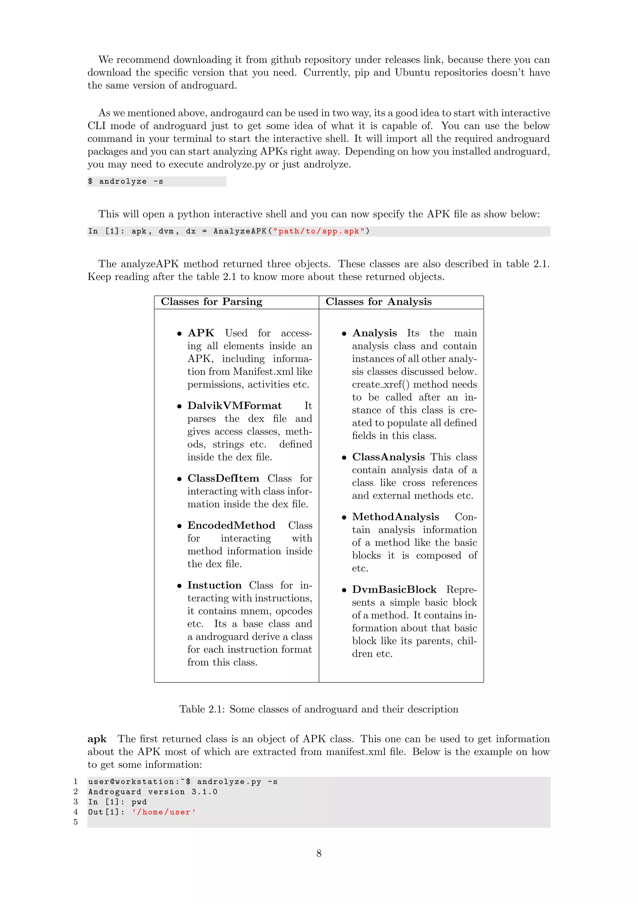 We recommend downloading it from github repository under releases link, because there you can
download the speciﬁc version that you need. Currently, pip and Ubuntu repositories doesn’t have
the same version of androguard.
As we mentioned above, androgaurd can be used in two way, its a good idea to start with interactive
CLI mode of androguard just to get some idea of what it is capable of. You can use the below
command in your terminal to start the interactive shell. It will import all the required androguard
packages and you can start analyzing APKs right away. Depending on how you installed androguard,
you may need to execute androlyze.py or just androlyze.
$ androlyze -s
This will open a python interactive shell and you can now specify the APK ﬁle as show below:
In [1]: apk , dvm , dx = AnalyzeAPK("path/to/app.apk")
The analyzeAPK method returned three objects. These classes are also described in table 2.1.
Keep reading after the table 2.1 to know more about these returned objects.
Classes for Parsing Classes for Analysis
• APK Used for access-
ing all elements inside an
APK, including informa-
tion from Manifest.xml like
permissions, activities etc.
• DalvikVMFormat It
parses the dex ﬁle and
gives access classes, meth-
ods, strings etc. deﬁned
inside the dex ﬁle.
• ClassDefItem Class for
interacting with class infor-
mation inside the dex ﬁle.
• EncodedMethod Class
for interacting with
method information inside
the dex ﬁle.
• Instuction Class for in-
teracting with instructions,
it contains mnem, opcodes
etc. Its a base class and
a androguard derive a class
for each instruction format
from this class.
• Analysis Its the main
analysis class and contain
instances of all other analy-
sis classes discussed below.
create xref() method needs
to be called after an in-
stance of this class is cre-
ated to populate all deﬁned
ﬁelds in this class.
• ClassAnalysis This class
contain analysis data of a
class like cross references
and external methods etc.
• MethodAnalysis Con-
tain analysis information
of a method like the basic
blocks it is composed of
etc.
• DvmBasicBlock Repre-
sents a simple basic block
of a method. It contains in-
formation about that basic
block like its parents, chil-
dren etc.
Table 2.1: Some classes of androguard and their description
apk The ﬁrst returned class is an object of APK class. This one can be used to get information
about the APK most of which are extracted from manifest.xml ﬁle. Below is the example on how
to get some information:
1 user@workstation :~$ androlyze.py -s
2 Androguard version 3.1.0
3 In [1]: pwd
4 Out [1]: ’/home/user ’
5
8
 