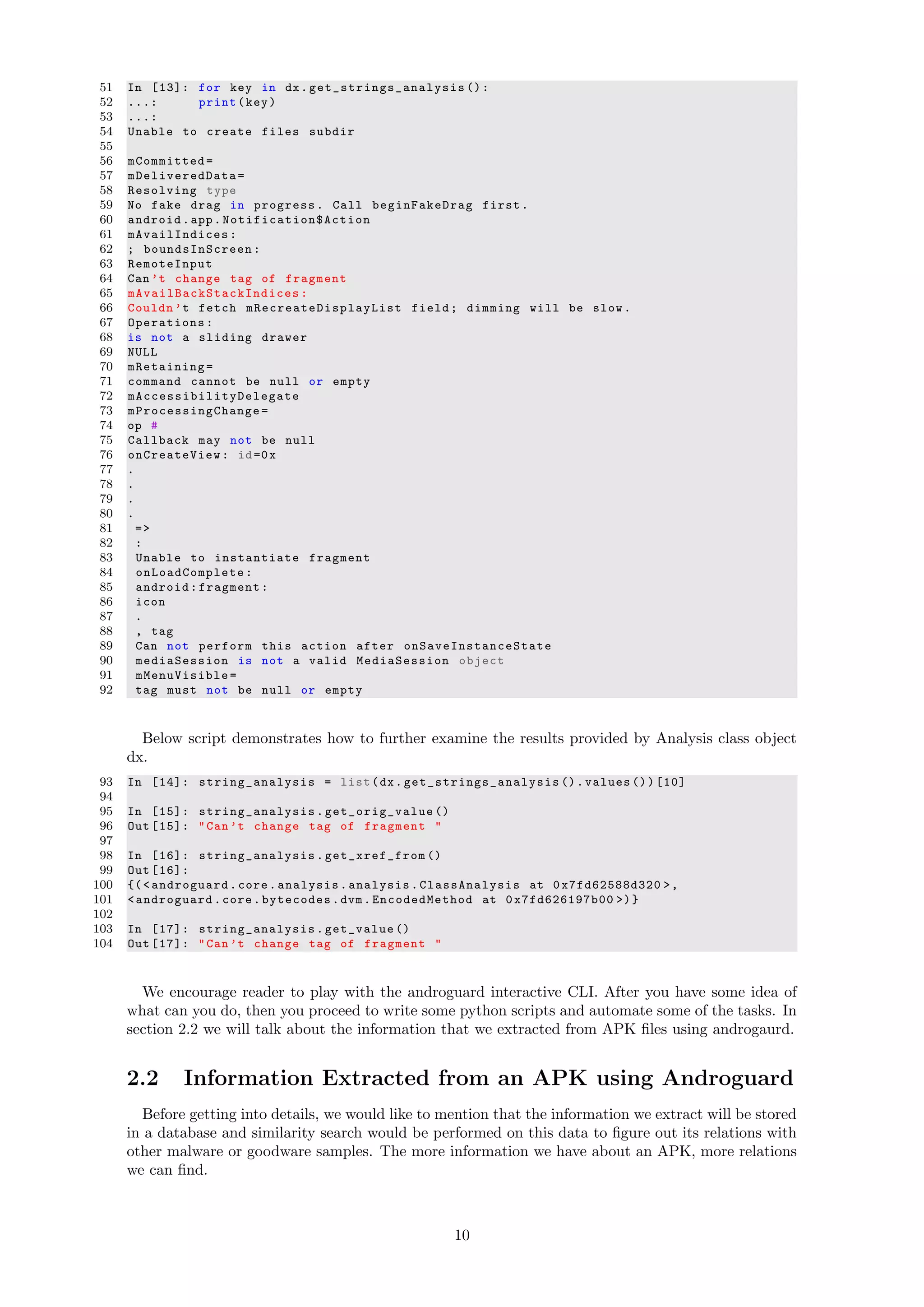 51 In [13]: for key in dx. get_strings_analysis ():
52 ...: print(key)
53 ...:
54 Unable to create files subdir
55
56 mCommitted=
57 mDeliveredData =
58 Resolving type
59 No fake drag in progress. Call beginFakeDrag first.
60 android.app. Notification$Action
61 mAvailIndices :
62 ; boundsInScreen :
63 RemoteInput
64 Can ’t change tag of fragment
65 mAvailBackStackIndices :
66 Couldn ’t fetch mRecreateDisplayList field; dimming will be slow.
67 Operations:
68 is not a sliding drawer
69 NULL
70 mRetaining=
71 command cannot be null or empty
72 mAccessibilityDelegate
73 mProcessingChange =
74 op #
75 Callback may not be null
76 onCreateView : id=0x
77 .
78 .
79 .
80 .
81 =>
82 :
83 Unable to instantiate fragment
84 onLoadComplete :
85 android:fragment:
86 icon
87 .
88 , tag
89 Can not perform this action after onSaveInstanceState
90 mediaSession is not a valid MediaSession object
91 mMenuVisible =
92 tag must not be null or empty
Below script demonstrates how to further examine the results provided by Analysis class object
dx.
93 In [14]: string_analysis = list(dx. get_strings_analysis ().values ())[10]
94
95 In [15]: string_analysis . get_orig_value ()
96 Out [15]: "Can’t change tag of fragment "
97
98 In [16]: string_analysis . get_xref_from ()
99 Out [16]:
100 {(< androguard.core.analysis.analysis. ClassAnalysis at 0x7fd62588d320 >,
101 <androguard.core.bytecodes.dvm. EncodedMethod at 0x7fd626197b00 >)}
102
103 In [17]: string_analysis .get_value ()
104 Out [17]: "Can’t change tag of fragment "
We encourage reader to play with the androguard interactive CLI. After you have some idea of
what can you do, then you proceed to write some python scripts and automate some of the tasks. In
section 2.2 we will talk about the information that we extracted from APK ﬁles using androgaurd.
2.2 Information Extracted from an APK using Androguard
Before getting into details, we would like to mention that the information we extract will be stored
in a database and similarity search would be performed on this data to ﬁgure out its relations with
other malware or goodware samples. The more information we have about an APK, more relations
we can ﬁnd.
10
 