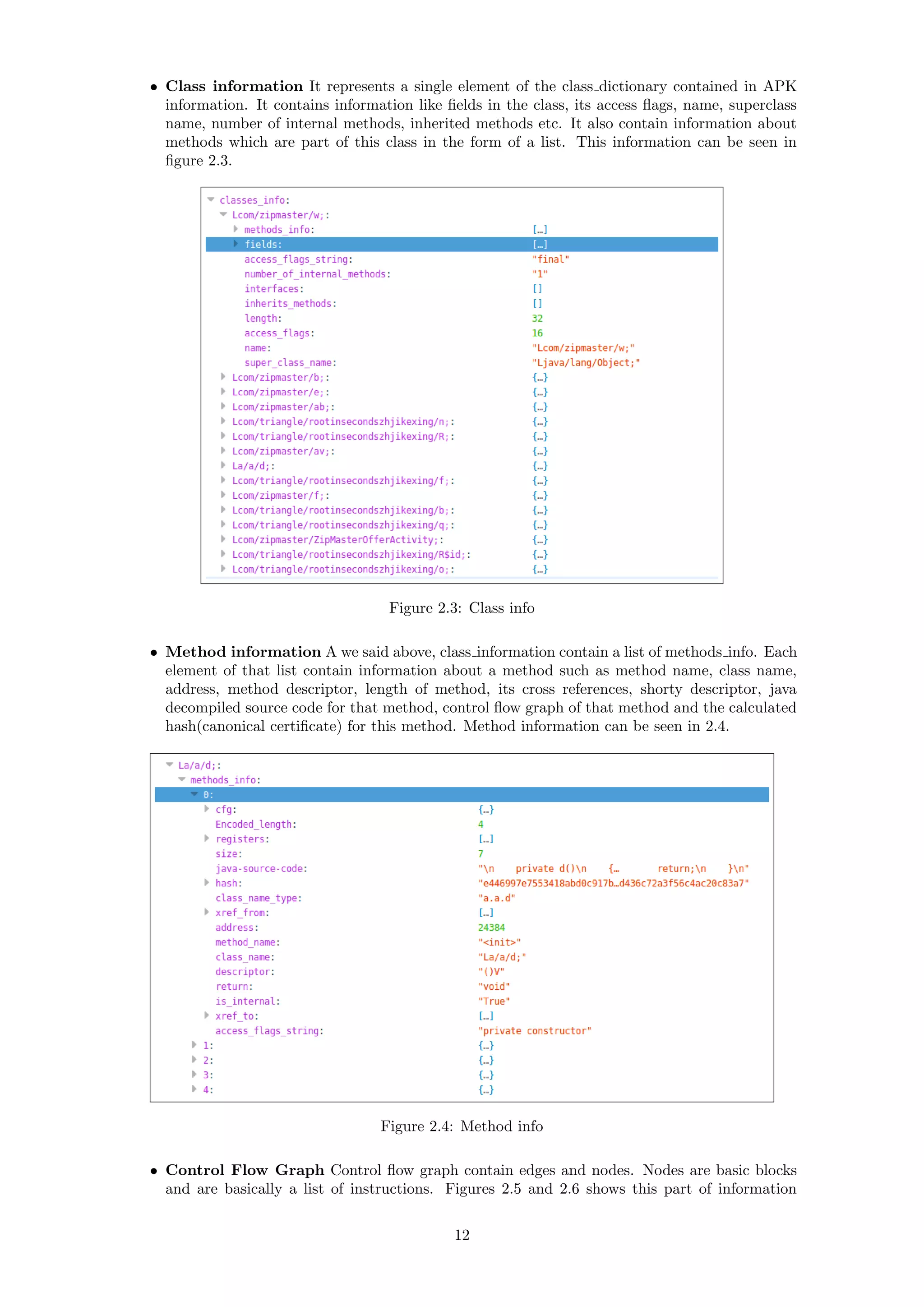 • Class information It represents a single element of the class dictionary contained in APK
information. It contains information like ﬁelds in the class, its access ﬂags, name, superclass
name, number of internal methods, inherited methods etc. It also contain information about
methods which are part of this class in the form of a list. This information can be seen in
ﬁgure 2.3.
Figure 2.3: Class info
• Method information A we said above, class information contain a list of methods info. Each
element of that list contain information about a method such as method name, class name,
address, method descriptor, length of method, its cross references, shorty descriptor, java
decompiled source code for that method, control ﬂow graph of that method and the calculated
hash(canonical certiﬁcate) for this method. Method information can be seen in 2.4.
Figure 2.4: Method info
• Control Flow Graph Control ﬂow graph contain edges and nodes. Nodes are basic blocks
and are basically a list of instructions. Figures 2.5 and 2.6 shows this part of information
12
 