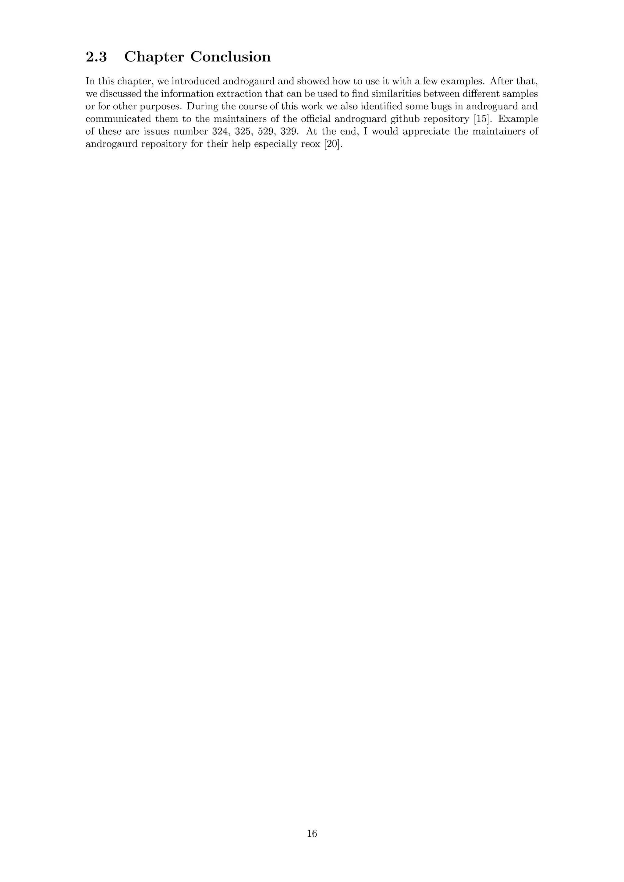 2.3 Chapter Conclusion
In this chapter, we introduced androgaurd and showed how to use it with a few examples. After that,
we discussed the information extraction that can be used to ﬁnd similarities between diﬀerent samples
or for other purposes. During the course of this work we also identiﬁed some bugs in androguard and
communicated them to the maintainers of the oﬃcial androguard github repository [15]. Example
of these are issues number 324, 325, 529, 329. At the end, I would appreciate the maintainers of
androgaurd repository for their help especially reox [20].
16
 