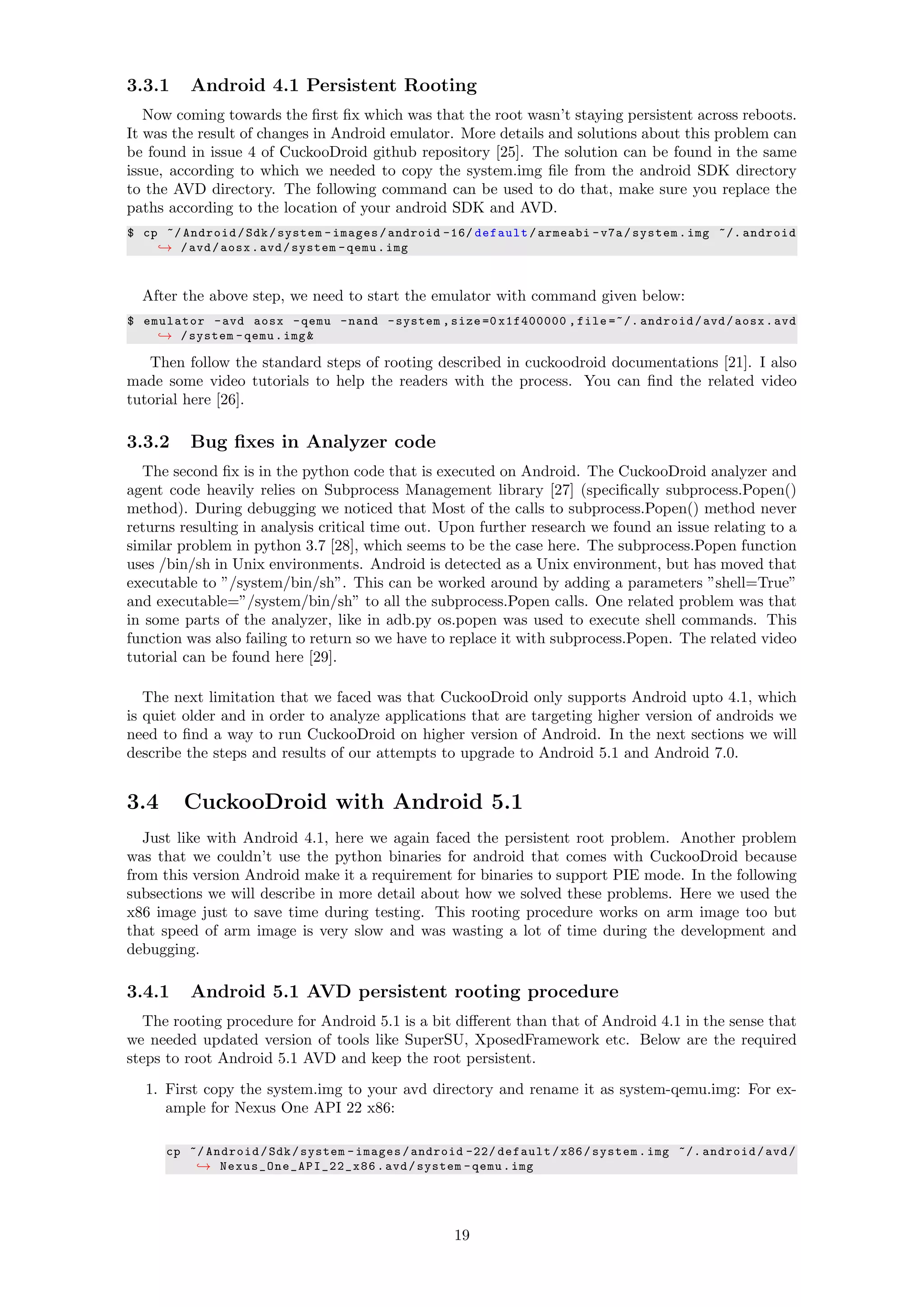 3.3.1 Android 4.1 Persistent Rooting
Now coming towards the ﬁrst ﬁx which was that the root wasn’t staying persistent across reboots.
It was the result of changes in Android emulator. More details and solutions about this problem can
be found in issue 4 of CuckooDroid github repository [25]. The solution can be found in the same
issue, according to which we needed to copy the system.img ﬁle from the android SDK directory
to the AVD directory. The following command can be used to do that, make sure you replace the
paths according to the location of your android SDK and AVD.
$ cp ~/ Android/Sdk/system -images/android -16/ default/armeabi -v7a/system.img ~/. android
→ /avd/aosx.avd/system -qemu.img
After the above step, we need to start the emulator with command given below:
$ emulator -avd aosx -qemu -nand -system ,size =0 x1f400000 ,file =~/. android/avd/aosx.avd
→ /system -qemu.img&
Then follow the standard steps of rooting described in cuckoodroid documentations [21]. I also
made some video tutorials to help the readers with the process. You can ﬁnd the related video
tutorial here [26].
3.3.2 Bug ﬁxes in Analyzer code
The second ﬁx is in the python code that is executed on Android. The CuckooDroid analyzer and
agent code heavily relies on Subprocess Management library [27] (speciﬁcally subprocess.Popen()
method). During debugging we noticed that Most of the calls to subprocess.Popen() method never
returns resulting in analysis critical time out. Upon further research we found an issue relating to a
similar problem in python 3.7 [28], which seems to be the case here. The subprocess.Popen function
uses /bin/sh in Unix environments. Android is detected as a Unix environment, but has moved that
executable to ”/system/bin/sh”. This can be worked around by adding a parameters ”shell=True”
and executable=”/system/bin/sh” to all the subprocess.Popen calls. One related problem was that
in some parts of the analyzer, like in adb.py os.popen was used to execute shell commands. This
function was also failing to return so we have to replace it with subprocess.Popen. The related video
tutorial can be found here [29].
The next limitation that we faced was that CuckooDroid only supports Android upto 4.1, which
is quiet older and in order to analyze applications that are targeting higher version of androids we
need to ﬁnd a way to run CuckooDroid on higher version of Android. In the next sections we will
describe the steps and results of our attempts to upgrade to Android 5.1 and Android 7.0.
3.4 CuckooDroid with Android 5.1
Just like with Android 4.1, here we again faced the persistent root problem. Another problem
was that we couldn’t use the python binaries for android that comes with CuckooDroid because
from this version Android make it a requirement for binaries to support PIE mode. In the following
subsections we will describe in more detail about how we solved these problems. Here we used the
x86 image just to save time during testing. This rooting procedure works on arm image too but
that speed of arm image is very slow and was wasting a lot of time during the development and
debugging.
3.4.1 Android 5.1 AVD persistent rooting procedure
The rooting procedure for Android 5.1 is a bit diﬀerent than that of Android 4.1 in the sense that
we needed updated version of tools like SuperSU, XposedFramework etc. Below are the required
steps to root Android 5.1 AVD and keep the root persistent.
1. First copy the system.img to your avd directory and rename it as system-qemu.img: For ex-
ample for Nexus One API 22 x86:
cp ~/ Android/Sdk/system -images/android -22/ default/x86/system.img ~/. android/avd/
→ Nexus_One_API_22_x86 .avd/system -qemu.img
19
 
