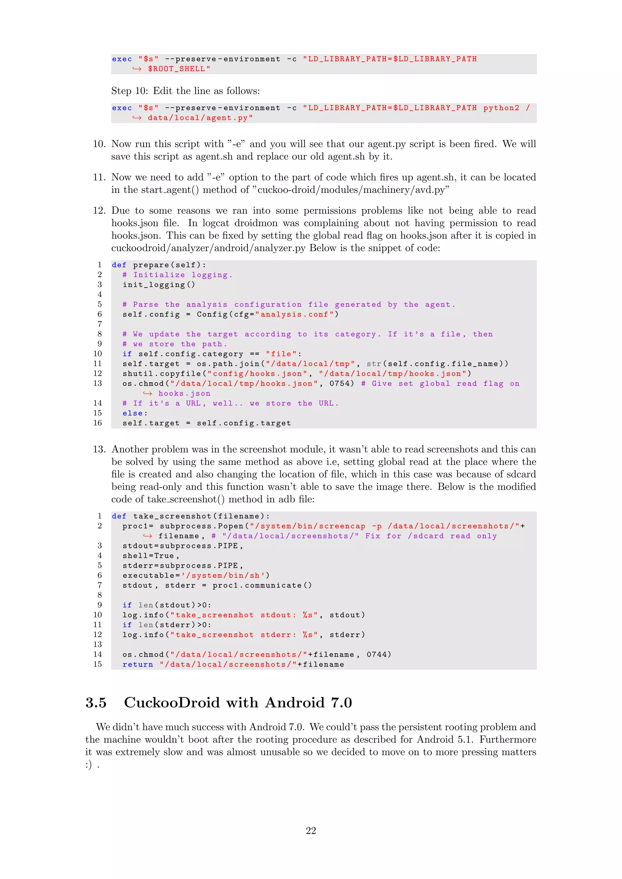 exec "$s" --preserve -environment -c " LD_LIBRARY_PATH = $LD_LIBRARY_PATH
→ $ROOT_SHELL"
Step 10: Edit the line as follows:
exec "$s" --preserve -environment -c " LD_LIBRARY_PATH = $LD_LIBRARY_PATH python2 /
→ data/local/agent.py"
10. Now run this script with ”-e” and you will see that our agent.py script is been ﬁred. We will
save this script as agent.sh and replace our old agent.sh by it.
11. Now we need to add ”-e” option to the part of code which ﬁres up agent.sh, it can be located
in the start agent() method of ”cuckoo-droid/modules/machinery/avd.py”
12. Due to some reasons we ran into some permissions problems like not being able to read
hooks.json ﬁle. In logcat droidmon was complaining about not having permission to read
hooks.json. This can be ﬁxed by setting the global read ﬂag on hooks.json after it is copied in
cuckoodroid/analyzer/android/analyzer.py Below is the snippet of code:
1 def prepare(self):
2 # Initialize logging.
3 init_logging ()
4
5 # Parse the analysis configuration file generated by the agent.
6 self.config = Config(cfg="analysis.conf")
7
8 # We update the target according to its category. If it’s a file , then
9 # we store the path.
10 if self.config.category == "file":
11 self.target = os.path.join("/data/local/tmp", str(self.config.file_name))
12 shutil.copyfile("config/hooks.json", "/data/local/tmp/hooks.json")
13 os.chmod("/data/local/tmp/hooks.json", 0754) # Give set global read flag on
→ hooks.json
14 # If it’s a URL , well .. we store the URL.
15 else:
16 self.target = self.config.target
13. Another problem was in the screenshot module, it wasn’t able to read screenshots and this can
be solved by using the same method as above i.e, setting global read at the place where the
ﬁle is created and also changing the location of ﬁle, which in this case was because of sdcard
being read-only and this function wasn’t able to save the image there. Below is the modiﬁed
code of take screenshot() method in adb ﬁle:
1 def take_screenshot (filename):
2 proc1= subprocess.Popen("/system/bin/screencap -p /data/local/screenshots/"+
→ filename , # "/ data/local/screenshots /" Fix for /sdcard read only
3 stdout=subprocess.PIPE ,
4 shell=True ,
5 stderr=subprocess.PIPE ,
6 executable=’/system/bin/sh’)
7 stdout , stderr = proc1. communicate ()
8
9 if len(stdout) >0:
10 log.info(" take_screenshot stdout: %s", stdout)
11 if len(stderr) >0:
12 log.info(" take_screenshot stderr: %s", stderr)
13
14 os.chmod("/data/local/screenshots/"+filename , 0744)
15 return "/data/local/ screenshots/"+filename
3.5 CuckooDroid with Android 7.0
We didn’t have much success with Android 7.0. We could’t pass the persistent rooting problem and
the machine wouldn’t boot after the rooting procedure as described for Android 5.1. Furthermore
it was extremely slow and was almost unusable so we decided to move on to more pressing matters
:) .
22
 
