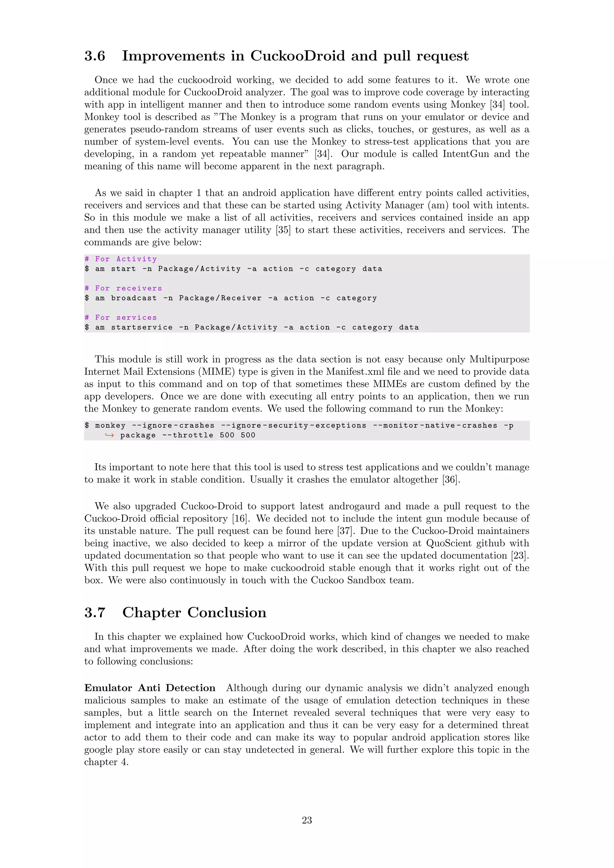 3.6 Improvements in CuckooDroid and pull request
Once we had the cuckoodroid working, we decided to add some features to it. We wrote one
additional module for CuckooDroid analyzer. The goal was to improve code coverage by interacting
with app in intelligent manner and then to introduce some random events using Monkey [34] tool.
Monkey tool is described as ”The Monkey is a program that runs on your emulator or device and
generates pseudo-random streams of user events such as clicks, touches, or gestures, as well as a
number of system-level events. You can use the Monkey to stress-test applications that you are
developing, in a random yet repeatable manner” [34]. Our module is called IntentGun and the
meaning of this name will become apparent in the next paragraph.
As we said in chapter 1 that an android application have diﬀerent entry points called activities,
receivers and services and that these can be started using Activity Manager (am) tool with intents.
So in this module we make a list of all activities, receivers and services contained inside an app
and then use the activity manager utility [35] to start these activities, receivers and services. The
commands are give below:
# For Activity
$ am start -n Package/Activity -a action -c category data
# For receivers
$ am broadcast -n Package/Receiver -a action -c category
# For services
$ am startservice -n Package/Activity -a action -c category data
This module is still work in progress as the data section is not easy because only Multipurpose
Internet Mail Extensions (MIME) type is given in the Manifest.xml ﬁle and we need to provide data
as input to this command and on top of that sometimes these MIMEs are custom deﬁned by the
app developers. Once we are done with executing all entry points to an application, then we run
the Monkey to generate random events. We used the following command to run the Monkey:
$ monkey --ignore -crashes --ignore -security -exceptions --monitor -native -crashes -p
→ package --throttle 500 500
Its important to note here that this tool is used to stress test applications and we couldn’t manage
to make it work in stable condition. Usually it crashes the emulator altogether [36].
We also upgraded Cuckoo-Droid to support latest androgaurd and made a pull request to the
Cuckoo-Droid oﬃcial repository [16]. We decided not to include the intent gun module because of
its unstable nature. The pull request can be found here [37]. Due to the Cuckoo-Droid maintainers
being inactive, we also decided to keep a mirror of the update version at QuoScient github with
updated documentation so that people who want to use it can see the updated documentation [23].
With this pull request we hope to make cuckoodroid stable enough that it works right out of the
box. We were also continuously in touch with the Cuckoo Sandbox team.
3.7 Chapter Conclusion
In this chapter we explained how CuckooDroid works, which kind of changes we needed to make
and what improvements we made. After doing the work described, in this chapter we also reached
to following conclusions:
Emulator Anti Detection Although during our dynamic analysis we didn’t analyzed enough
malicious samples to make an estimate of the usage of emulation detection techniques in these
samples, but a little search on the Internet revealed several techniques that were very easy to
implement and integrate into an application and thus it can be very easy for a determined threat
actor to add them to their code and can make its way to popular android application stores like
google play store easily or can stay undetected in general. We will further explore this topic in the
chapter 4.
23
 