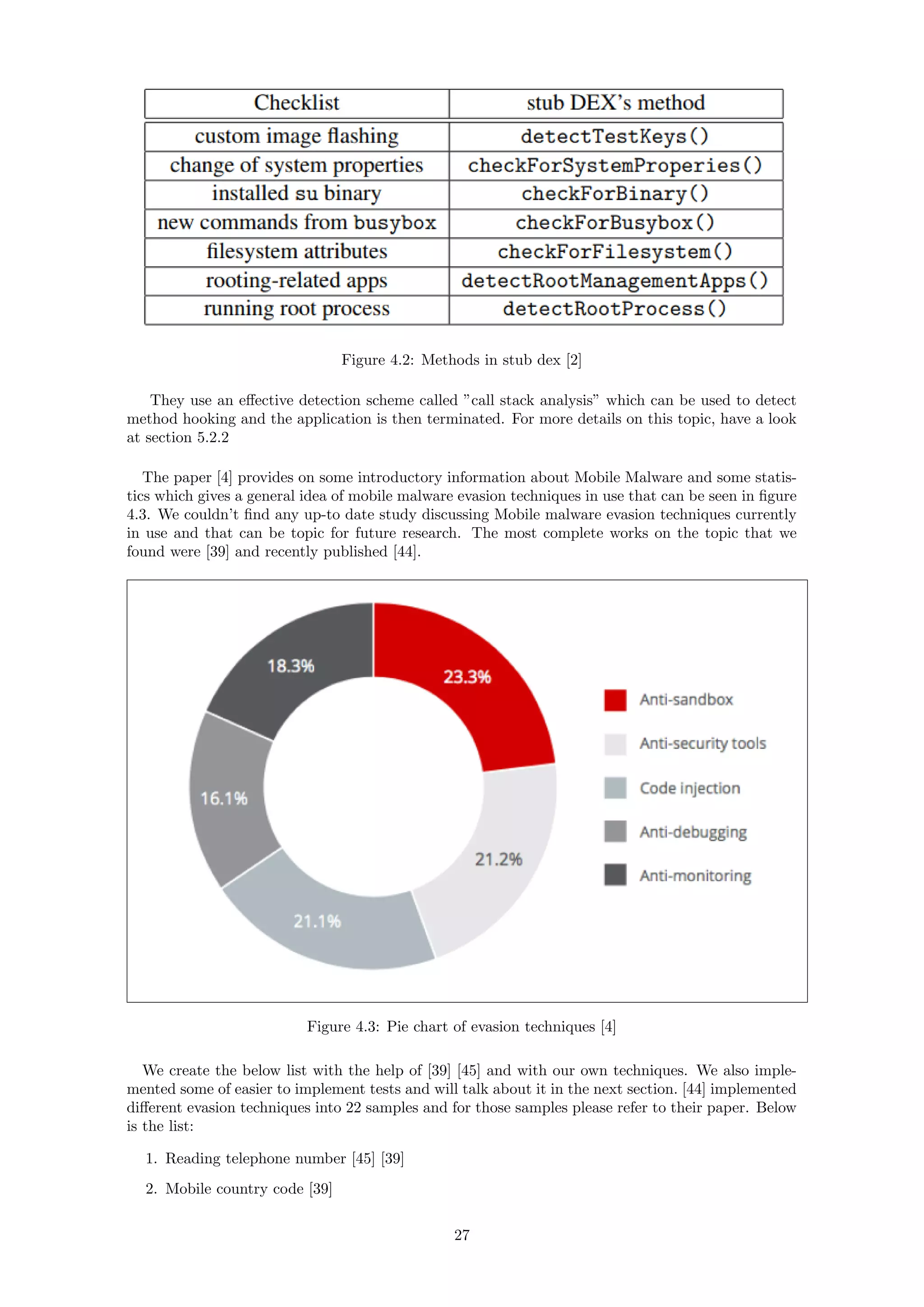 Figure 4.2: Methods in stub dex [2]
They use an eﬀective detection scheme called ”call stack analysis” which can be used to detect
method hooking and the application is then terminated. For more details on this topic, have a look
at section 5.2.2
The paper [4] provides on some introductory information about Mobile Malware and some statis-
tics which gives a general idea of mobile malware evasion techniques in use that can be seen in ﬁgure
4.3. We couldn’t ﬁnd any up-to date study discussing Mobile malware evasion techniques currently
in use and that can be topic for future research. The most complete works on the topic that we
found were [39] and recently published [44].
Figure 4.3: Pie chart of evasion techniques [4]
We create the below list with the help of [39] [45] and with our own techniques. We also imple-
mented some of easier to implement tests and will talk about it in the next section. [44] implemented
diﬀerent evasion techniques into 22 samples and for those samples please refer to their paper. Below
is the list:
1. Reading telephone number [45] [39]
2. Mobile country code [39]
27
 