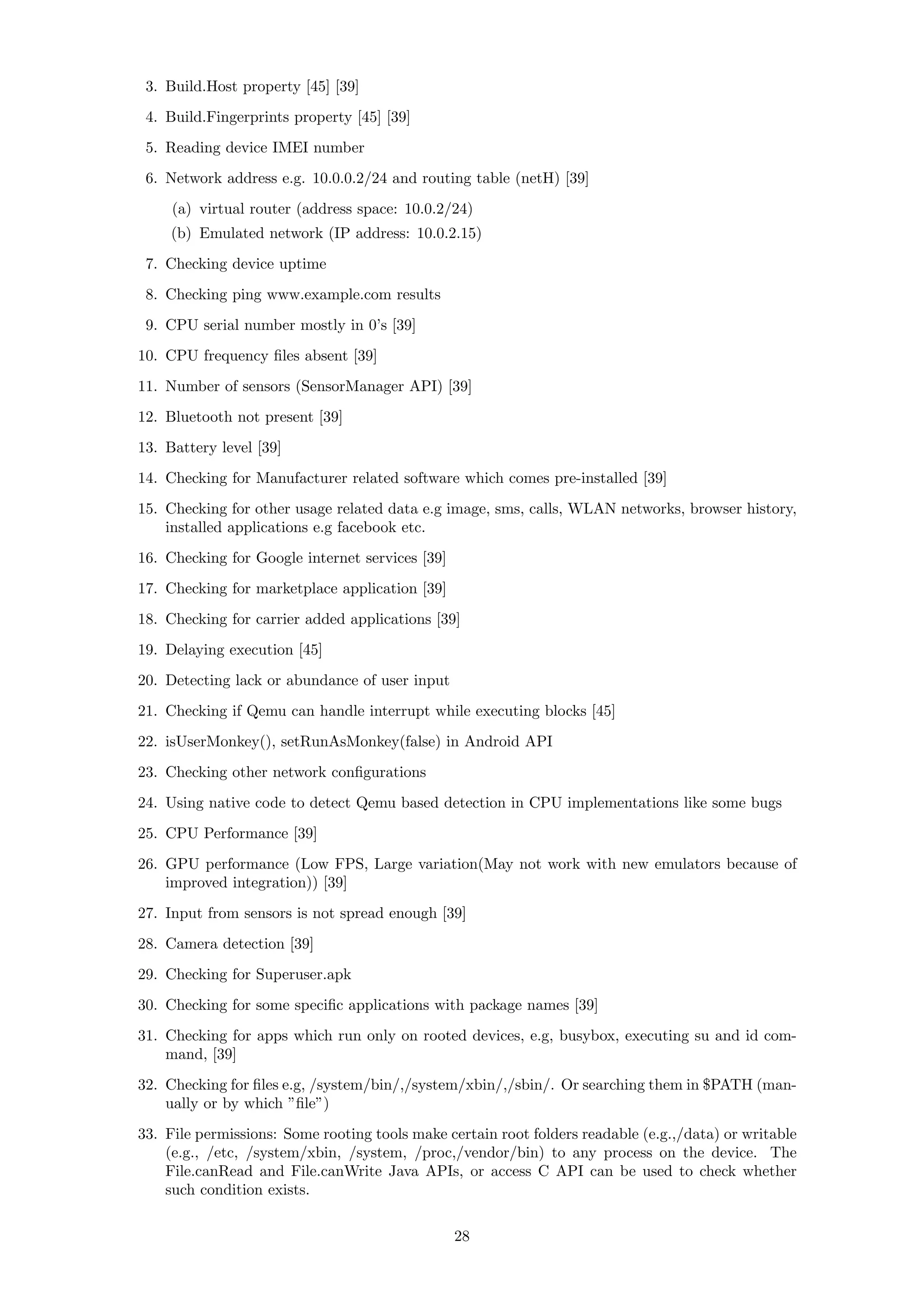 3. Build.Host property [45] [39]
4. Build.Fingerprints property [45] [39]
5. Reading device IMEI number
6. Network address e.g. 10.0.0.2/24 and routing table (netH) [39]
(a) virtual router (address space: 10.0.2/24)
(b) Emulated network (IP address: 10.0.2.15)
7. Checking device uptime
8. Checking ping www.example.com results
9. CPU serial number mostly in 0’s [39]
10. CPU frequency ﬁles absent [39]
11. Number of sensors (SensorManager API) [39]
12. Bluetooth not present [39]
13. Battery level [39]
14. Checking for Manufacturer related software which comes pre-installed [39]
15. Checking for other usage related data e.g image, sms, calls, WLAN networks, browser history,
installed applications e.g facebook etc.
16. Checking for Google internet services [39]
17. Checking for marketplace application [39]
18. Checking for carrier added applications [39]
19. Delaying execution [45]
20. Detecting lack or abundance of user input
21. Checking if Qemu can handle interrupt while executing blocks [45]
22. isUserMonkey(), setRunAsMonkey(false) in Android API
23. Checking other network conﬁgurations
24. Using native code to detect Qemu based detection in CPU implementations like some bugs
25. CPU Performance [39]
26. GPU performance (Low FPS, Large variation(May not work with new emulators because of
improved integration)) [39]
27. Input from sensors is not spread enough [39]
28. Camera detection [39]
29. Checking for Superuser.apk
30. Checking for some speciﬁc applications with package names [39]
31. Checking for apps which run only on rooted devices, e.g, busybox, executing su and id com-
mand, [39]
32. Checking for ﬁles e.g, /system/bin/,/system/xbin/,/sbin/. Or searching them in $PATH (man-
ually or by which ”ﬁle”)
33. File permissions: Some rooting tools make certain root folders readable (e.g.,/data) or writable
(e.g., /etc, /system/xbin, /system, /proc,/vendor/bin) to any process on the device. The
File.canRead and File.canWrite Java APIs, or access C API can be used to check whether
such condition exists.
28
 