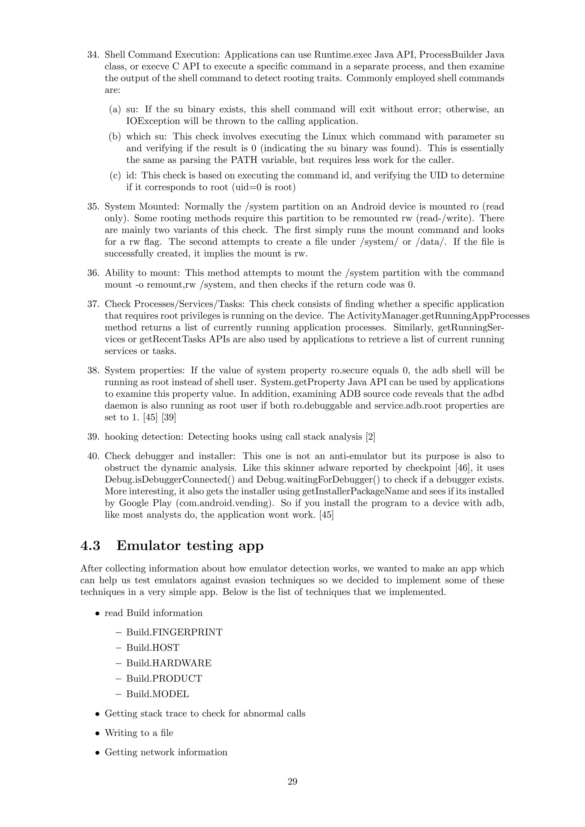 34. Shell Command Execution: Applications can use Runtime.exec Java API, ProcessBuilder Java
class, or execve C API to execute a speciﬁc command in a separate process, and then examine
the output of the shell command to detect rooting traits. Commonly employed shell commands
are:
(a) su: If the su binary exists, this shell command will exit without error; otherwise, an
IOException will be thrown to the calling application.
(b) which su: This check involves executing the Linux which command with parameter su
and verifying if the result is 0 (indicating the su binary was found). This is essentially
the same as parsing the PATH variable, but requires less work for the caller.
(c) id: This check is based on executing the command id, and verifying the UID to determine
if it corresponds to root (uid=0 is root)
35. System Mounted: Normally the /system partition on an Android device is mounted ro (read
only). Some rooting methods require this partition to be remounted rw (read-/write). There
are mainly two variants of this check. The ﬁrst simply runs the mount command and looks
for a rw ﬂag. The second attempts to create a ﬁle under /system/ or /data/. If the ﬁle is
successfully created, it implies the mount is rw.
36. Ability to mount: This method attempts to mount the /system partition with the command
mount -o remount,rw /system, and then checks if the return code was 0.
37. Check Processes/Services/Tasks: This check consists of ﬁnding whether a speciﬁc application
that requires root privileges is running on the device. The ActivityManager.getRunningAppProcesses
method returns a list of currently running application processes. Similarly, getRunningSer-
vices or getRecentTasks APIs are also used by applications to retrieve a list of current running
services or tasks.
38. System properties: If the value of system property ro.secure equals 0, the adb shell will be
running as root instead of shell user. System.getProperty Java API can be used by applications
to examine this property value. In addition, examining ADB source code reveals that the adbd
daemon is also running as root user if both ro.debuggable and service.adb.root properties are
set to 1. [45] [39]
39. hooking detection: Detecting hooks using call stack analysis [2]
40. Check debugger and installer: This one is not an anti-emulator but its purpose is also to
obstruct the dynamic analysis. Like this skinner adware reported by checkpoint [46], it uses
Debug.isDebuggerConnected() and Debug.waitingForDebugger() to check if a debugger exists.
More interesting, it also gets the installer using getInstallerPackageName and sees if its installed
by Google Play (com.android.vending). So if you install the program to a device with adb,
like most analysts do, the application wont work. [45]
4.3 Emulator testing app
After collecting information about how emulator detection works, we wanted to make an app which
can help us test emulators against evasion techniques so we decided to implement some of these
techniques in a very simple app. Below is the list of techniques that we implemented.
• read Build information
– Build.FINGERPRINT
– Build.HOST
– Build.HARDWARE
– Build.PRODUCT
– Build.MODEL
• Getting stack trace to check for abnormal calls
• Writing to a ﬁle
• Getting network information
29
 