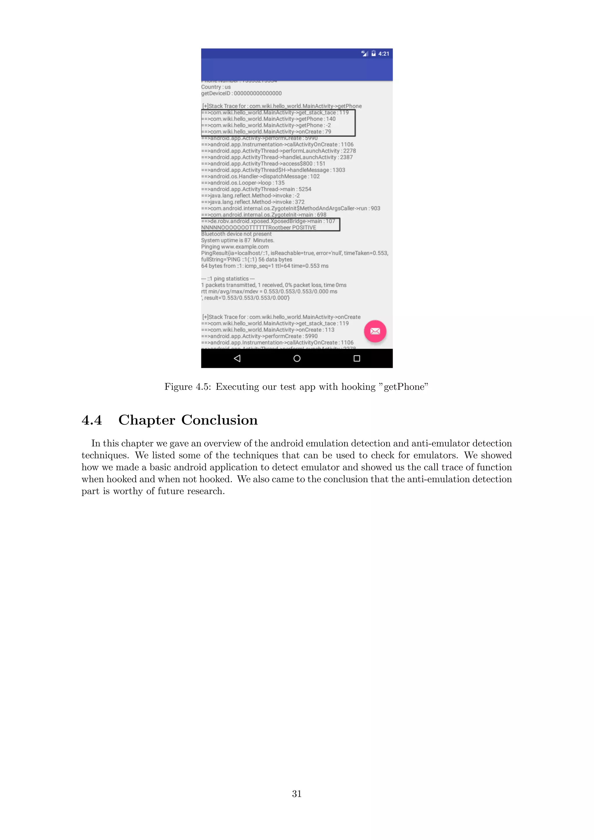 Figure 4.5: Executing our test app with hooking ”getPhone”
4.4 Chapter Conclusion
In this chapter we gave an overview of the android emulation detection and anti-emulator detection
techniques. We listed some of the techniques that can be used to check for emulators. We showed
how we made a basic android application to detect emulator and showed us the call trace of function
when hooked and when not hooked. We also came to the conclusion that the anti-emulation detection
part is worthy of future research.
31
 