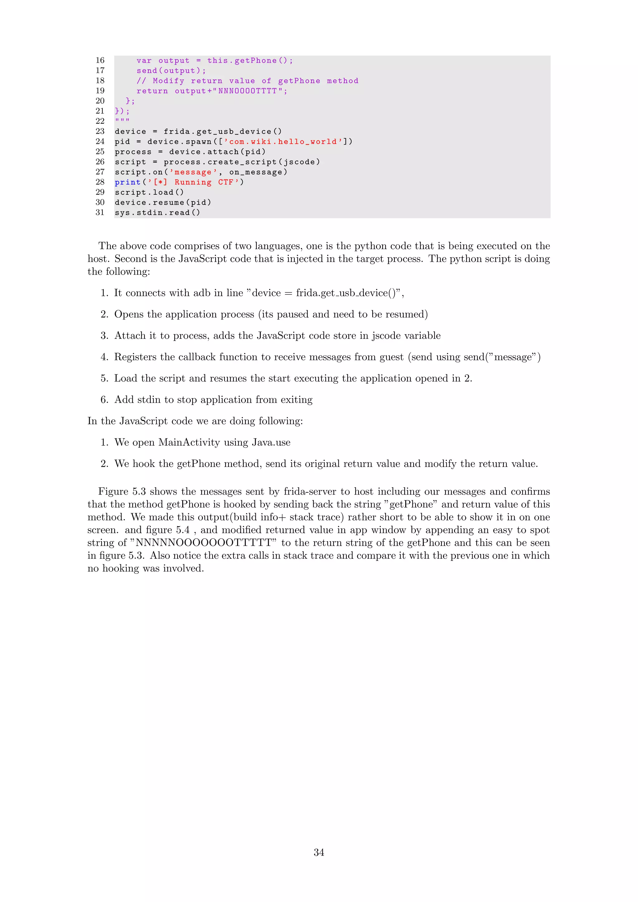 16 var output = this.getPhone ();
17 send(output);
18 // Modify return value of getPhone method
19 return output +" NNNOOOOTTTT ";
20 };
21 });
22 """
23 device = frida. get_usb_device ()
24 pid = device.spawn ([’com.wiki. hello_world ’])
25 process = device.attach(pid)
26 script = process. create_script (jscode)
27 script.on(’message ’, on_message)
28 print(’[*] Running CTF ’)
29 script.load ()
30 device.resume(pid)
31 sys.stdin.read ()
The above code comprises of two languages, one is the python code that is being executed on the
host. Second is the JavaScript code that is injected in the target process. The python script is doing
the following:
1. It connects with adb in line ”device = frida.get usb device()”,
2. Opens the application process (its paused and need to be resumed)
3. Attach it to process, adds the JavaScript code store in jscode variable
4. Registers the callback function to receive messages from guest (send using send(”message”)
5. Load the script and resumes the start executing the application opened in 2.
6. Add stdin to stop application from exiting
In the JavaScript code we are doing following:
1. We open MainActivity using Java.use
2. We hook the getPhone method, send its original return value and modify the return value.
Figure 5.3 shows the messages sent by frida-server to host including our messages and conﬁrms
that the method getPhone is hooked by sending back the string ”getPhone” and return value of this
method. We made this output(build info+ stack trace) rather short to be able to show it in on one
screen. and ﬁgure 5.4 , and modiﬁed returned value in app window by appending an easy to spot
string of ”NNNNNOOOOOOOTTTTT” to the return string of the getPhone and this can be seen
in ﬁgure 5.3. Also notice the extra calls in stack trace and compare it with the previous one in which
no hooking was involved.
34
 