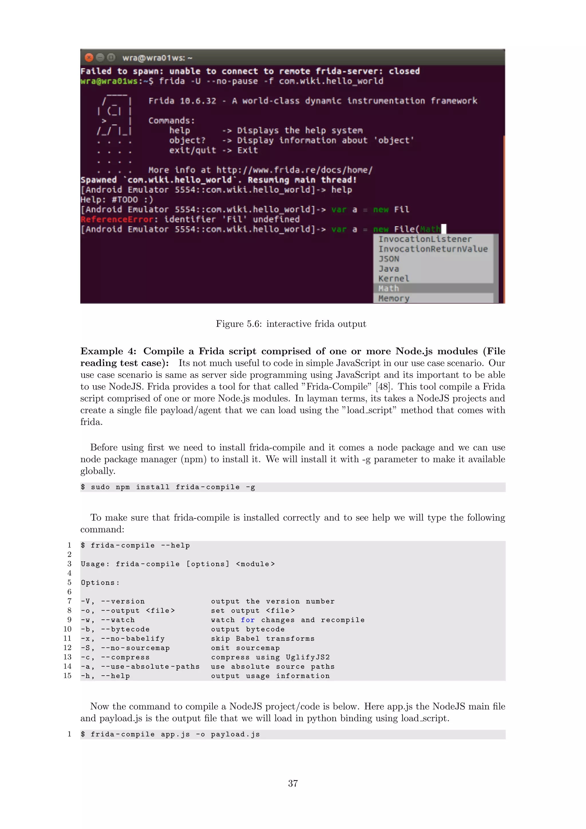 Figure 5.6: interactive frida output
Example 4: Compile a Frida script comprised of one or more Node.js modules (File
reading test case): Its not much useful to code in simple JavaScript in our use case scenario. Our
use case scenario is same as server side programming using JavaScript and its important to be able
to use NodeJS. Frida provides a tool for that called ”Frida-Compile” [48]. This tool compile a Frida
script comprised of one or more Node.js modules. In layman terms, its takes a NodeJS projects and
create a single ﬁle payload/agent that we can load using the ”load script” method that comes with
frida.
Before using ﬁrst we need to install frida-compile and it comes a node package and we can use
node package manager (npm) to install it. We will install it with -g parameter to make it available
globally.
$ sudo npm install frida -compile -g
To make sure that frida-compile is installed correctly and to see help we will type the following
command:
1 $ frida -compile --help
2
3 Usage: frida -compile [options] <module >
4
5 Options:
6
7 -V, --version output the version number
8 -o, --output <file > set output <file >
9 -w, --watch watch for changes and recompile
10 -b, --bytecode output bytecode
11 -x, --no -babelify skip Babel transforms
12 -S, --no -sourcemap omit sourcemap
13 -c, --compress compress using UglifyJS2
14 -a, --use -absolute -paths use absolute source paths
15 -h, --help output usage information
Now the command to compile a NodeJS project/code is below. Here app.js the NodeJS main ﬁle
and payload.js is the output ﬁle that we will load in python binding using load script.
1 $ frida -compile app.js -o payload.js
37
 