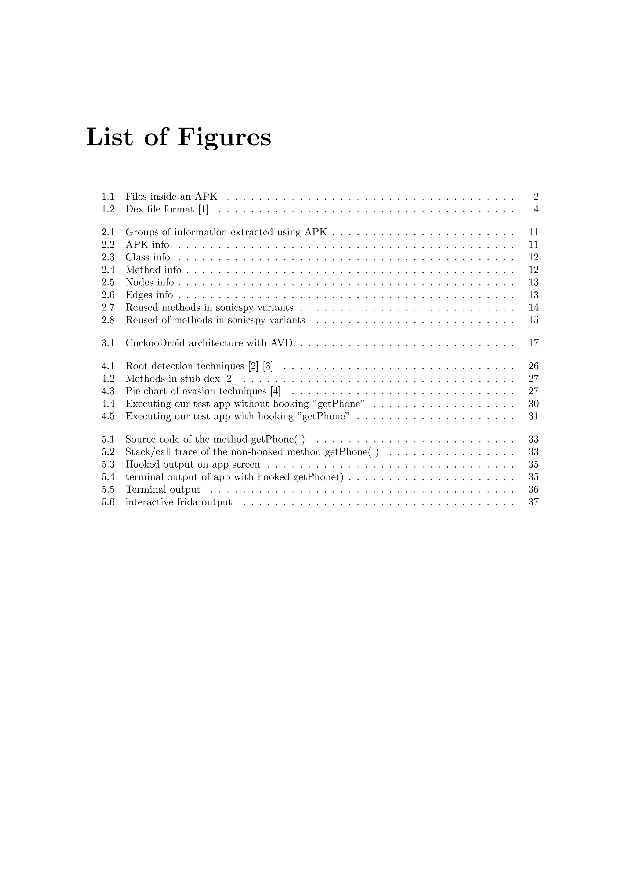 List of Figures
1.1 Files inside an APK . . . . . . . . . . . . . . . . . . . . . . . . . . . . . . . . . . . . 2
1.2 Dex ﬁle format [1] . . . . . . . . . . . . . . . . . . . . . . . . . . . . . . . . . . . . . 4
2.1 Groups of information extracted using APK . . . . . . . . . . . . . . . . . . . . . . . 11
2.2 APK info . . . . . . . . . . . . . . . . . . . . . . . . . . . . . . . . . . . . . . . . . . 11
2.3 Class info . . . . . . . . . . . . . . . . . . . . . . . . . . . . . . . . . . . . . . . . . . 12
2.4 Method info . . . . . . . . . . . . . . . . . . . . . . . . . . . . . . . . . . . . . . . . . 12
2.5 Nodes info . . . . . . . . . . . . . . . . . . . . . . . . . . . . . . . . . . . . . . . . . . 13
2.6 Edges info . . . . . . . . . . . . . . . . . . . . . . . . . . . . . . . . . . . . . . . . . . 13
2.7 Reused methods in sonicspy variants . . . . . . . . . . . . . . . . . . . . . . . . . . . 14
2.8 Reused of methods in sonicspy variants . . . . . . . . . . . . . . . . . . . . . . . . . 15
3.1 CuckooDroid architecture with AVD . . . . . . . . . . . . . . . . . . . . . . . . . . . 17
4.1 Root detection techniques [2] [3] . . . . . . . . . . . . . . . . . . . . . . . . . . . . . 26
4.2 Methods in stub dex [2] . . . . . . . . . . . . . . . . . . . . . . . . . . . . . . . . . . 27
4.3 Pie chart of evasion techniques [4] . . . . . . . . . . . . . . . . . . . . . . . . . . . . 27
4.4 Executing our test app without hooking ”getPhone” . . . . . . . . . . . . . . . . . . 30
4.5 Executing our test app with hooking ”getPhone” . . . . . . . . . . . . . . . . . . . . 31
5.1 Source code of the method getPhone( ) . . . . . . . . . . . . . . . . . . . . . . . . . 33
5.2 Stack/call trace of the non-hooked method getPhone( ) . . . . . . . . . . . . . . . . 33
5.3 Hooked output on app screen . . . . . . . . . . . . . . . . . . . . . . . . . . . . . . . 35
5.4 terminal output of app with hooked getPhone() . . . . . . . . . . . . . . . . . . . . . 35
5.5 Terminal output . . . . . . . . . . . . . . . . . . . . . . . . . . . . . . . . . . . . . . 36
5.6 interactive frida output . . . . . . . . . . . . . . . . . . . . . . . . . . . . . . . . . . 37
 