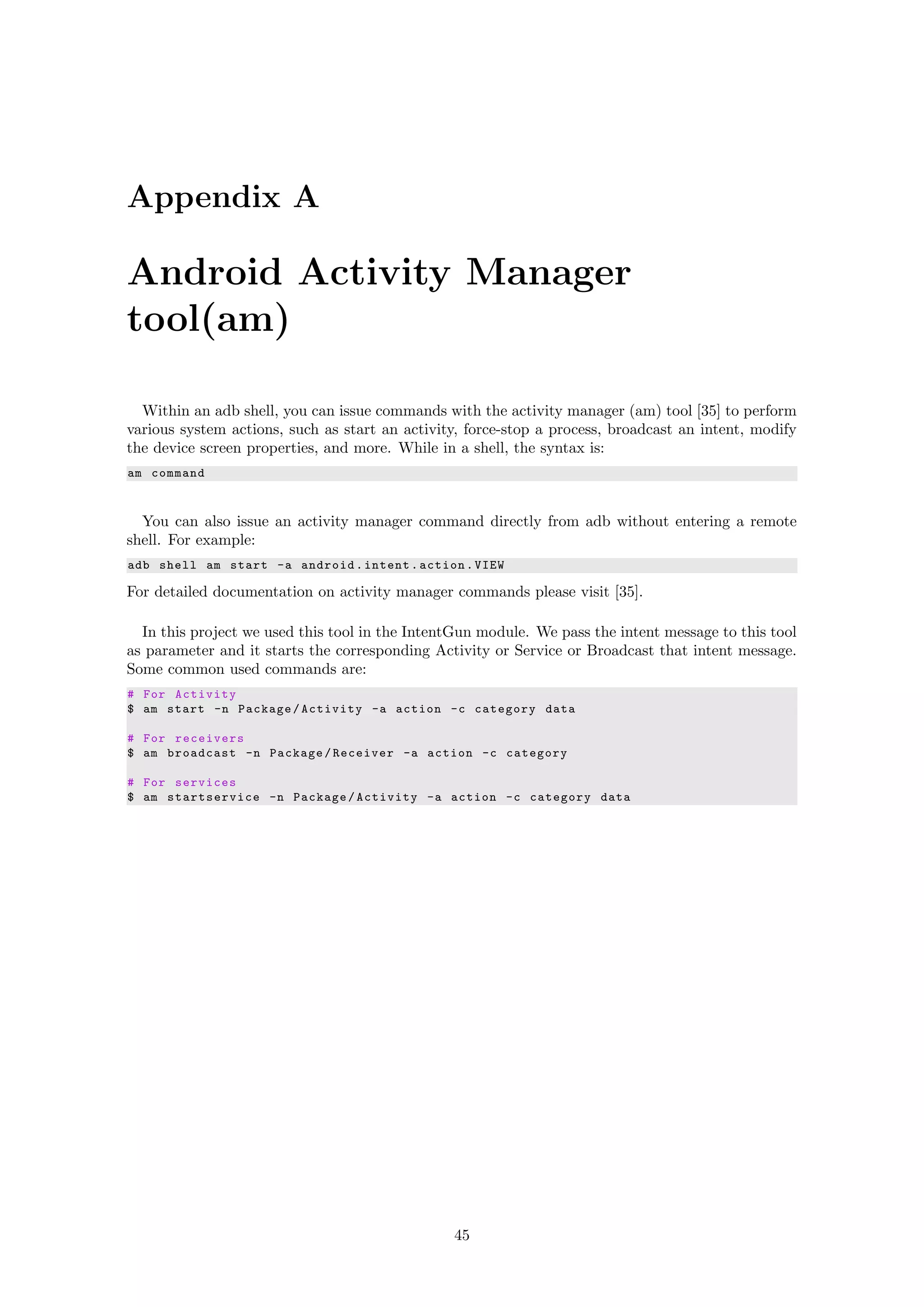 Appendix A
Android Activity Manager
tool(am)
Within an adb shell, you can issue commands with the activity manager (am) tool [35] to perform
various system actions, such as start an activity, force-stop a process, broadcast an intent, modify
the device screen properties, and more. While in a shell, the syntax is:
am command
You can also issue an activity manager command directly from adb without entering a remote
shell. For example:
adb shell am start -a android.intent.action.VIEW
For detailed documentation on activity manager commands please visit [35].
In this project we used this tool in the IntentGun module. We pass the intent message to this tool
as parameter and it starts the corresponding Activity or Service or Broadcast that intent message.
Some common used commands are:
# For Activity
$ am start -n Package/Activity -a action -c category data
# For receivers
$ am broadcast -n Package/Receiver -a action -c category
# For services
$ am startservice -n Package/Activity -a action -c category data
45
 