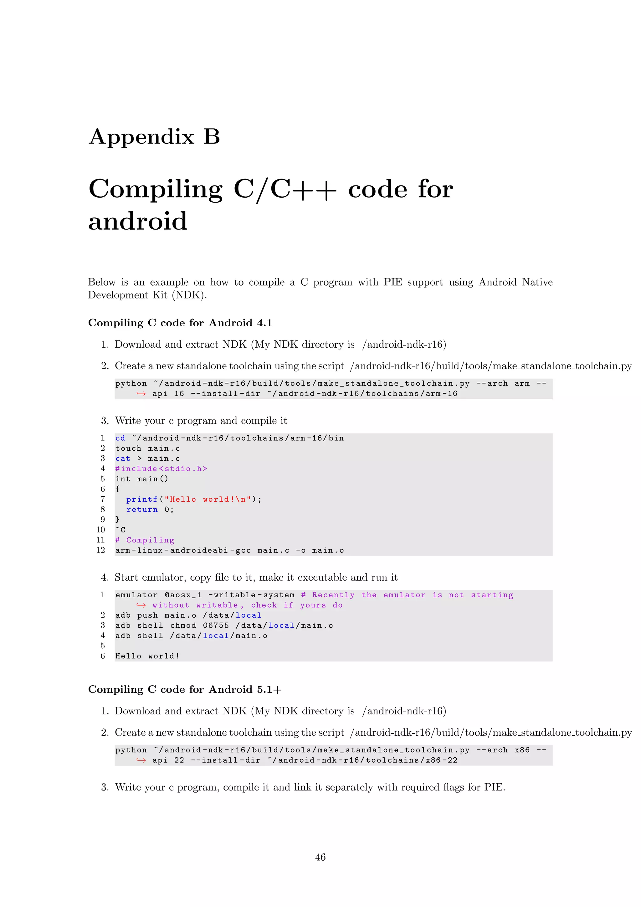 Appendix B
Compiling C/C++ code for
android
Below is an example on how to compile a C program with PIE support using Android Native
Development Kit (NDK).
Compiling C code for Android 4.1
1. Download and extract NDK (My NDK directory is /android-ndk-r16)
2. Create a new standalone toolchain using the script /android-ndk-r16/build/tools/make standalone toolchain.py
python ~/ android -ndk -r16/build/tools/ make_standalone_toolchain .py --arch arm --
→ api 16 --install -dir ~/ android -ndk -r16/toolchains/arm -16
3. Write your c program and compile it
1 cd ~/ android -ndk -r16/toolchains/arm -16/ bin
2 touch main.c
3 cat > main.c
4 #include <stdio.h>
5 int main ()
6 {
7 printf("Hello world !n");
8 return 0;
9 }
10 ^C
11 # Compiling
12 arm -linux -androideabi -gcc main.c -o main.o
4. Start emulator, copy ﬁle to it, make it executable and run it
1 emulator @aosx_1 -writable -system # Recently the emulator is not starting
→ without writable , check if yours do
2 adb push main.o /data/local
3 adb shell chmod 06755 /data/local/main.o
4 adb shell /data/local/main.o
5
6 Hello world!
Compiling C code for Android 5.1+
1. Download and extract NDK (My NDK directory is /android-ndk-r16)
2. Create a new standalone toolchain using the script /android-ndk-r16/build/tools/make standalone toolchain.py
python ~/ android -ndk -r16/build/tools/ make_standalone_toolchain .py --arch x86 --
→ api 22 --install -dir ~/ android -ndk -r16/toolchains/x86 -22
3. Write your c program, compile it and link it separately with required ﬂags for PIE.
46
 