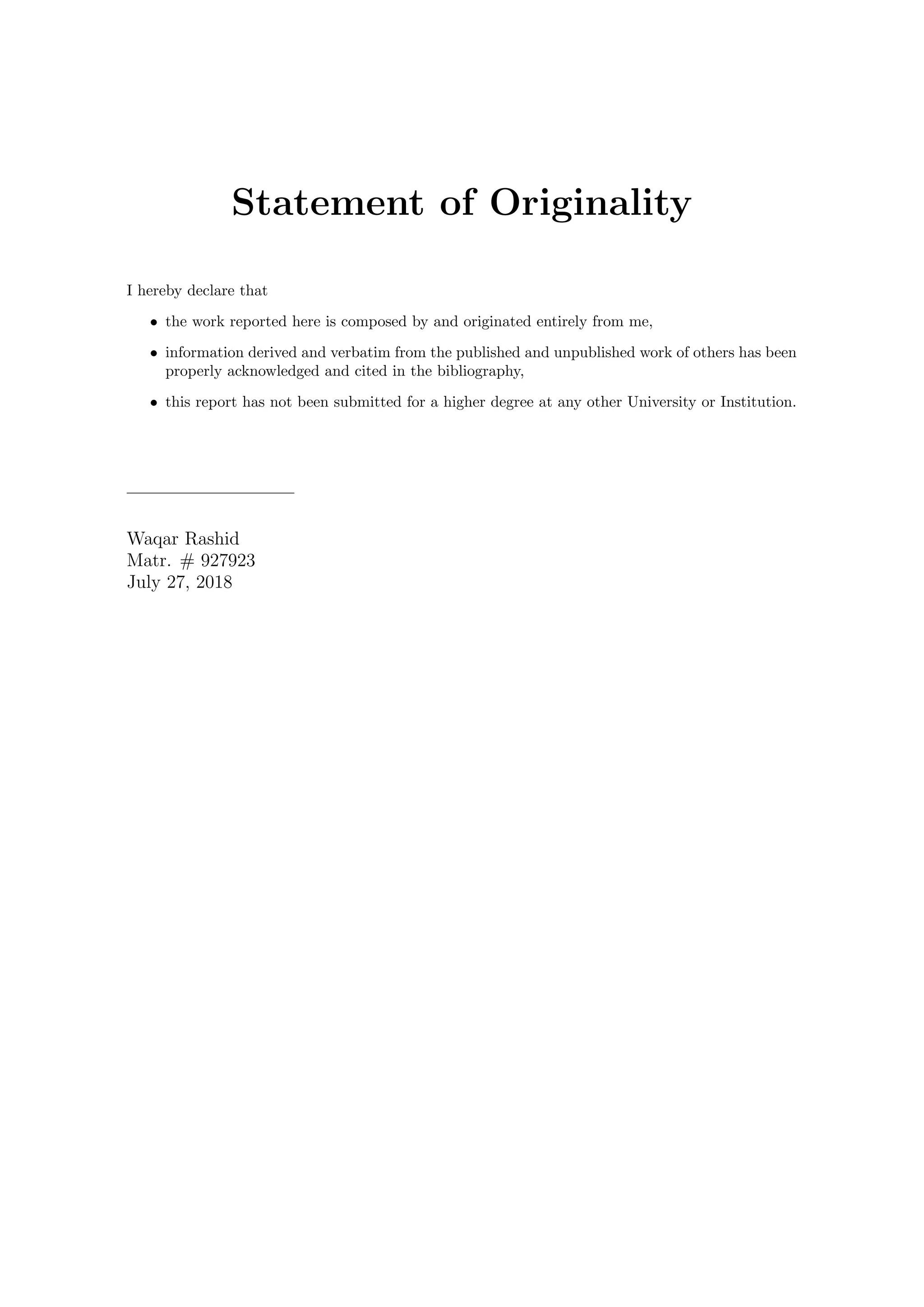Statement of Originality
I hereby declare that
• the work reported here is composed by and originated entirely from me,
• information derived and verbatim from the published and unpublished work of others has been
properly acknowledged and cited in the bibliography,
• this report has not been submitted for a higher degree at any other University or Institution.
Waqar Rashid
Matr. # 927923
July 27, 2018
 