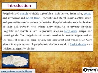 www.entrepreneurindia.co
Introduction
Pregelatinized starch is highly digestible starch derived from corn, potato,
and arr...