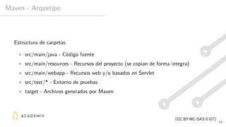 Maven - Arquetipo
Estructura de carpetas
• src/main/java - Código fuente
• src/main/resources - Recursos del proyecto (se copian de forma integra)
• src/main/webapp - Recursos web y/o basados en Servlet
• src/test/* - Entorno de pruebas
• target - Archivos generados por Maven
13
 
