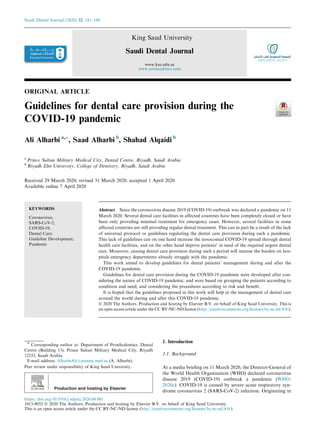 ORIGINAL ARTICLE
Guidelines for dental care provision during the
COVID-19 pandemic
Ali Alharbi a,*, Saad Alharbi b
, Shahad Alqaidi b
a
Prince Sultan Military Medical City, Dental Centre, Riyadh, Saudi Arabia
b
Riyadh Elm University, College of Dentistry, Riyadh, Saudi Arabia
Received 29 March 2020; revised 31 March 2020; accepted 1 April 2020
Available online 7 April 2020
KEYWORDS
Coronavirus;
SARS-CoV-2;
COVID-19;
Dental Care;
Guideline Development;
Pandemic
Abstract Since the coronavirus disease 2019 (COVID-19) outbreak was declared a pandemic on 11
March 2020. Several dental care facilities in affected countries have been completely closed or have
been only providing minimal treatment for emergency cases. However, several facilities in some
affected countries are still providing regular dental treatment. This can in part be a result of the lack
of universal protocol or guidelines regulating the dental care provision during such a pandemic.
This lack of guidelines can on one hand increase the nosocomial COVID-19 spread through dental
health care facilities, and on the other hand deprive patients’ in need of the required urgent dental
care. Moreover, ceasing dental care provision during such a period will incense the burden on hos-
pitals emergency departments already struggle with the pandemic.
This work aimed to develop guidelines for dental patients’ management during and after the
COVID-19 pandemic.
Guidelines for dental care provision during the COVID-19 pandemic were developed after con-
sidering the nature of COVID-19 pandemic, and were based on grouping the patients according to
condition and need, and considering the procedures according to risk and beneﬁt.
It is hoped that the guidelines proposed in this work will help in the management of dental care
around the world during and after this COVID-19 pandemic.
Ó 2020 The Authors. Production and hosting by Elsevier B.V. on behalf of King Saud University. This is
an open access article under the CC BY-NC-ND license (http://creativecommons.org/licenses/by-nc-nd/4.0/).
1. Introduction
1.1. Background
At a media brieﬁng on 11 March 2020, the Director-General of
the World Health Organization (WHO) declared coronavirus
disease 2019 (COVID-19) outbreak a pandemic (WHO,
2020a). COVID-19 is caused by severe acute respiratory syn-
drome coronavirus 2 (SARS-CoV-2) infection. Originating in
* Corresponding author at: Department of Prosthodontics, Dental
Centre (Building 13), Prince Sultan Military Medical City, Riyadh
12233, Saudi Arabia.
E-mail address: AlharbiAli@psmmc.med.sa (A. Alharbi).
Peer review under responsibility of King Saud University.
Production and hosting by Elsevier
Saudi Dental Journal (2020) 32, 181–186
King Saud University
Saudi Dental Journal
www.ksu.edu.sa
www.sciencedirect.com
https://doi.org/10.1016/j.sdentj.2020.04.001
1013-9052 Ó 2020 The Authors. Production and hosting by Elsevier B.V. on behalf of King Saud University.
This is an open access article under the CC BY-NC-ND license (http://creativecommons.org/licenses/by-nc-nd/4.0/).
 