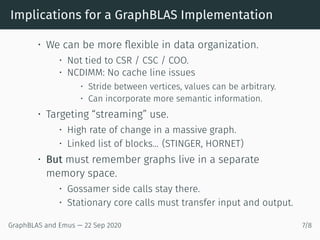 Implications for a GraphBLAS Implementation
• We can be more flexible in data organization.
• Not tied to CSR / CSC / COO.
• NCDIMM: No cache line issues
• Stride between vertices, values can be arbitrary.
• Can incorporate more semantic information.
• Targeting “streaming” use.
• High rate of change in a massive graph.
• Linked list of blocks... (STINGER, HORNET)
• But must remember graphs live in a separate
memory space.
• Gossamer side calls stay there.
• Stationary core calls must transfer input and output.
GraphBLAS and Emus — 22 Sep 2020 7/8
 