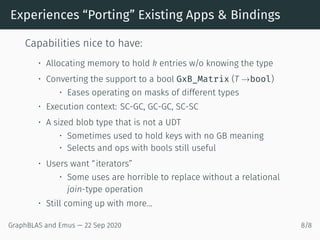 Experiences “Porting” Existing Apps & Bindings
Capabilities nice to have:
• Allocating memory to hold k entries w/o knowing the type
• Converting the support to a bool GxB_Matrix (T →bool)
• Eases operating on masks of different types
• Execution context: SC-GC, GC-GC, SC-SC
• A sized blob type that is not a UDT
• Sometimes used to hold keys with no GB meaning
• Selects and ops with bools still useful
• Users want “iterators”
• Some uses are horrible to replace without a relational
join-type operation
• Still coming up with more...
GraphBLAS and Emus — 22 Sep 2020 8/8
 