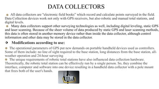 DATA COLLECTORS
.....All data collectors are "electronic field books” which record and calculate points surveyed in the field. ...
Data Collection devices work not only with GPS receivers, but also robotic and manual total stations, and
digital levels..………………………….
….. Many data collectors support other surveying technologies as well, including digital leveling, static GPS
and laser scanning. Because of the sheer volume of data produced by static GPS and laser scanning methods,
this data is often stored in another memory device rather than inside the data collector, although control
information and other data may be stored in the data collector.
⬗ Modifications according to use:
….The operational parameters of GPS put new demands on portable handheld devices used as controllers.
Some of them include: no line of sight required to the base station, long distances from the base station, all-
weather operation and 24-hour surveying……………..
….The unique requirements of robotic total stations have also influenced data collection hardware.
Theoretically, the robotic total station can be effectively run by a single person. So, they combine the
interface, computer and software into one device resulting in a handheld data collector with a pole mount
that frees both of the user's hands.
 