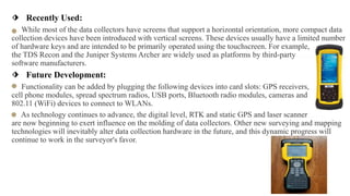 ⬗ Recently Used:
….While most of the data collectors have screens that support a horizontal orientation, more compact data
collection devices have been introduced with vertical screens. These devices usually have a limited number
of hardware keys and are intended to be primarily operated using the touchscreen. For example, ……
the TDS Recon and the Juniper Systems Archer are widely used as platforms by third-party…………
software manufacturers.
⬗ Future Development:
Functionality can be added by plugging the following devices into card slots: GPS receivers,…………
cell phone modules, spread spectrum radios, USB ports, Bluetooth radio modules, cameras and……….
802.11 (WiFi) devices to connect to WLANs.
… As technology continues to advance, the digital level, RTK and static GPS and laser scanner…….
are now beginning to exert influence on the molding of data collectors. Other new surveying and mapping
technologies will inevitably alter data collection hardware in the future, and this dynamic progress will
continue to work in the surveyor's favor.
 