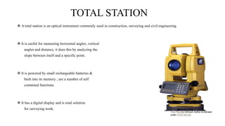 TOTAL STATION
 A total station is an optical instrument commonly used in construction, surveying and civil engineering.
 It is useful for measuring horizontal angles, vertical
angles and distance, it does this by analyzing the
slope between itself and a specific point.
 It is powered by small rechargeable batteries &
built into its memory , are a number of self
contained functions.
 It has a digital display and is total solution
for surveying work.
 