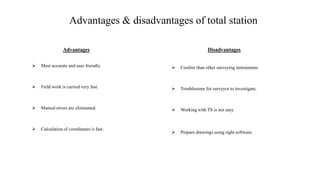 Advantages & disadvantages of total station
Advantages
 Most accurate and user friendly.
 Field work is carried very fast.
 Manual errors are eliminated.
 Calculation of coordinates is fast.
Disadvantages
 Costlier than other surveying instruments.
 Troublesome for surveyor to investigate.
 Working with TS is not easy.
 Prepare drawings using right software.
 