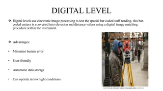 DIGITAL LEVEL
 Digital levels use electronic image processing to test the special bar coded staff reading, this bar-
coded pattern is converted into elevation and distance values using a digital image matching
procedure within the instrument.
 Advantages:
• Minimize human error
• User-friendly
• Automatic data storage
• Can operate in low light conditions
 
