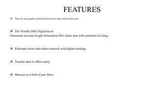 FEATURES
 They are not popular instead autolevels are more extensively used.
 The Trimble DiNi Digital level:
Determine accurate height information 60% faster than with automatic leveling.
 Eliminate errors and reduce network with digital readings.
 Transfer data to office easily.
 Measure to a field of just 30cm.
 
