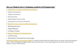 How are Modern Survey Techniques useful in Civil Engineering?
1. Total Station can perform the following functions:
• Distance measurement
• Angular measurement
• Data processing
• Digital display of point details
• Storing data in an electronic field book
2. Digital Level can execute the following functions:
• Measuring Elevations
• Height Difference
• Levelling of Ceiling
3. Digital Theodolite in Civil Engineering:
• Land Surveying
• Determination of horizontal and vertical angle
4.Electronic distance measurement (EDM) is a method of determining the length between two points using electromagnetic
waves. These instruments are highly reliable and convenient pieces of surveying equipment and can be used to measure
distances of up to 100 kilometers.
 