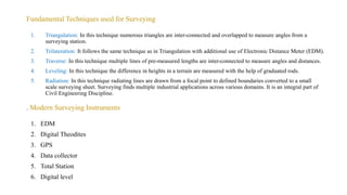 Fundamental Techniques used for Surveying
1. EDM
2. Digital Theodites
3. GPS
4. Data collector
5. Total Station
6. Digital level
. Modern Surveying Instruments
1. Triangulation: In this technique numerous triangles are inter-connected and overlapped to measure angles from a
surveying station.
2. Trilateration: It follows the same technique as in Triangulation with additional use of Electronic Distance Meter (EDM).
3. Traverse: In this technique multiple lines of pre-measured lengths are inter-connected to measure angles and distances.
4. Leveling: In this technique the difference in heights in a terrain are measured with the help of graduated rods.
5. Radiation: In this technique radiating lines are drawn from a focal point to defined boundaries converted to a small
scale surveying sheet. Surveying finds multiple industrial applications across various domains. It is an integral part of
Civil Engineering Discipline.
 