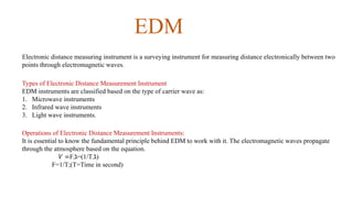 EDM
Electronic distance measuring instrument is a surveying instrument for measuring distance electronically between two
points through electromagnetic waves.
Types of Electronic Distance Measurement Instrument
EDM instruments are classified based on the type of carrier wave as:
1. Microwave instruments
2. Infrared wave instruments
3. Light wave instruments.
Operations of Electronic Distance Measurement Instruments:
It is essential to know the fundamental principle behind EDM to work with it. The electromagnetic waves propagate
through the atmosphere based on the equation.
𝑉 =F.ℷ=(1/T.ℷ)
F=1/T;(T=Time in second)
 