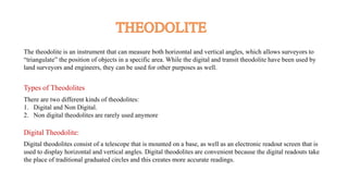 The theodolite is an instrument that can measure both horizontal and vertical angles, which allows surveyors to
“triangulate” the position of objects in a specific area. While the digital and transit theodolite have been used by
land surveyors and engineers, they can be used for other purposes as well.
Types of Theodolites
There are two different kinds of theodolites:
1. Digital and Non Digital.
2. Non digital theodolites are rarely used anymore
Digital Theodolite:
Digital theodolites consist of a telescope that is mounted on a base, as well as an electronic readout screen that is
used to display horizontal and vertical angles. Digital theodolites are convenient because the digital readouts take
the place of traditional graduated circles and this creates more accurate readings.
 