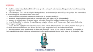 WORKING:
2. Set up the tripod. Make sure the height of the tripod allows the instrument (the theodolite) to be eye-level. The centered hole
of the mounting plate should be over the nail or stake.
1. Mark the point at which the theodolite will be set up with a surveyor’s nail or a stake. This point is the basis for measuring
angles and distances
3. Drive the tripod legs into the ground using the brackets on the sides of each leg.
4. Mount the theodolite by placing it atop the tripod, and screw it in place with the mounting knob.
5. Measure the height between the ground and the instrument. This will be used a reference to other stations.
6. Level the theodolite by adjusting the tripod legs and using the bulls-eye level. You can make slight tuning the leveling
knobs to get it just right.
7. Adjust the small sight (the vertical plummet) found on the bottom of the theodolite. The vertical plummet allows you to
do ensure the instrument remains over the nail or stake. Adjust the plummet using the knobs on the bottom.
8. Aim the crosshairs in the main scope at the point to be measured. Use the locking knobs on the side of the theodolite to
keep it aimed on the point. Record the horizontal and vertical angles using the viewing scope found on the theodolite’s side.
 