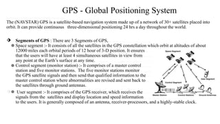 GPS - Global Positioning System
……..........................................
The (NAVSTAR) GPS is a satellite-based navigation system made up of a network of 30+ satellites placed into
orbit. It can provide continuous three-dimensional positioning 24 hrs a day throughout the world.
⬗ Segments of GPS : There are 3 Segments of GPS, ………………………
Space segment :- It consists of all the satellites in the GPS constellation which orbit at altitudes of about
12000 miles each orbital periods of 12 hour of 3-D position. It ensures……………………
that the users will have at least 4 simultaneous satellites in view from ...................
any point at the Earth’s surface at any time. ……. ………………………..
Control segment (monitor station) :- It comprises of a master control ………………………
station and five monitor stations. The five monitor stations monitor ……………………….
the GPS satellite signals and then send that qualified information to the……………………………….
master control station where abnormalities are revised and sent back to……………………………….
the satellites through ground antennas.. ….
⬗ User segment :- It comprises of the GPS receiver, which receives the ……………………….
signals from the satellites and display location and speed information ……………………….
to the users. It is generally composed of an antenna, receiver-processors, and a highly-stable clock.
 