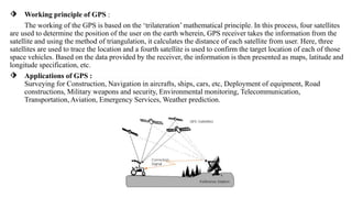 ⬗ Working principle of GPS :
……The working of the GPS is based on the ‘trilateration’ mathematical principle. In this process, four satellites
are used to determine the position of the user on the earth wherein, GPS receiver takes the information from the
satellite and using the method of triangulation, it calculates the distance of each satellite from user..Here, three
satellites are used to trace the location and a fourth satellite is used to confirm the target location of each of those
space vehicles. Based on the data provided by the receiver, the information is then presented as maps, latitude and
longitude specification, etc.
⬗ Applications of GPS : ……………………………..............
Surveying for Construction, Navigation in aircrafts, ships, cars, etc, Deployment of equipment, Road
constructions, Military weapons and security, Environmental monitoring, Telecommunication,
Transportation, Aviation, Emergency Services, Weather prediction.
 