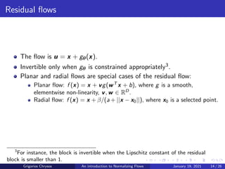 Residual flows
The flow is u = x + gθ(x).
Invertible only when gθ is constrained appropriately3.
Planar and radial flows are special cases of the residual flow:
Planar flow: f (x) = x + vg(wT
x + b), where g is a smooth,
elementwise non-linearity, v, w ∈ RD
.
Radial flow: f (x) = x + β/(a + ||x − x0||), where x0 is a selected point.
3
For instance, the block is invertible when the Lipschitz constant of the residual
block is smaller than 1.
Grigorios Chrysos An introduction to Normalizing Flows January 19, 2021 14 / 26
 