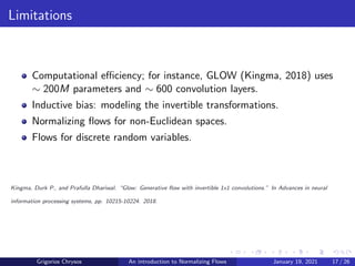 Limitations
Computational efficiency; for instance, GLOW (Kingma, 2018) uses
∼ 200M parameters and ∼ 600 convolution layers.
Inductive bias: modeling the invertible transformations.
Normalizing flows for non-Euclidean spaces.
Flows for discrete random variables.
Kingma, Durk P., and Prafulla Dhariwal. “Glow: Generative flow with invertible 1x1 convolutions.” In Advances in neural
information processing systems, pp. 10215-10224. 2018.
Grigorios Chrysos An introduction to Normalizing Flows January 19, 2021 17 / 26
 