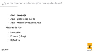 ¿Que recibo con cada versión nueva de Java?
• Java - Lenguaje
• Java - Bibliotecas e APIs
• Java - Maquina Virtual de Java
Mejoras de tipo
• Incubation
• Preview (–flag)
• Definitiva
9
 