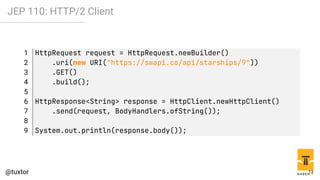 JEP 110: HTTP/2 Client
1 HttpRequest request = HttpRequest.newBuilder()
2 .uri(new URI("https://swapi.co/api/starships/9"))
3 .GET()
4 .build();
5
6 HttpResponse<String> response = HttpClient.newHttpClient()
7 .send(request, BodyHandlers.ofString());
8
9 System.out.println(response.body());
13
 