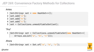 JEP 269: Convenience Factory Methods for Collections
Antes
1 Set<String> set = new HashSet<>();
2 set.add("a");
3 set.add("b");
4 set.add("c");
5 set = Collections.unmodifiableSet(set);
”Pro”
1 Set<String> set = Collections.unmodifiableSet(new HashSet<>(
Arrays.asList("a", "b", "c")));
Ahora
1 Set<String> set = Set.of("a", "b", "c");
14
 