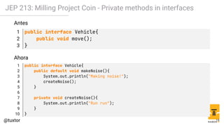 JEP 213: Milling Project Coin - Private methods in interfaces
Antes
1 public interface Vehicle{
2 public void move();
3 }
Ahora
1 public interface Vehicle{
2 public default void makeNoise(){
3 System.out.println("Making noise!");
4 createNoise();
5 }
6
7 private void createNoise(){
8 System.out.println("Run run");
9 }
10 }
15
 