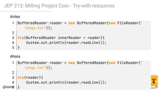 JEP 213: Milling Project Coin - Try-with-resources
Antes
1 BufferedReader reader = new BufferedReader(new FileReader("
langs.txt"));
2
3 try(BufferedReader innerReader = reader){
4 System.out.println(reader.readLine());
5 }
Ahora
1 BufferedReader reader = new BufferedReader(new FileReader("
langs.txt"));
2
3 try(reader){
4 System.out.println(reader.readLine());
5 } 16
 