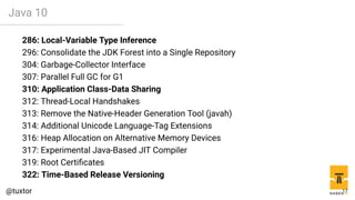 Java 10
286: Local-Variable Type Inference
296: Consolidate the JDK Forest into a Single Repository
304: Garbage-Collector Interface
307: Parallel Full GC for G1
310: Application Class-Data Sharing
312: Thread-Local Handshakes
313: Remove the Native-Header Generation Tool (javah)
314: Additional Unicode Language-Tag Extensions
316: Heap Allocation on Alternative Memory Devices
317: Experimental Java-Based JIT Compiler
319: Root Certificates
322: Time-Based Release Versioning
17
 