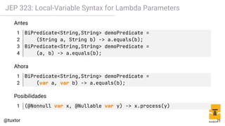 JEP 323: Local-Variable Syntax for Lambda Parameters
Antes
1 BiPredicate<String,String> demoPredicate =
2 (String a, String b) -> a.equals(b);
3 BiPredicate<String,String> demoPredicate =
4 (a, b) -> a.equals(b);
Ahora
1 BiPredicate<String,String> demoPredicate =
2 (var a, var b) -> a.equals(b);
Posibilidades
1 (@Nonnull var x, @Nullable var y) -> x.process(y)
25
 